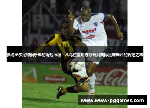 佩纳罗尔足球俱乐部的崛起历程：从乌拉圭地方联赛到国际足球舞台的辉煌之路