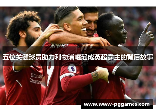 五位关键球员助力利物浦崛起成英超霸主的背后故事