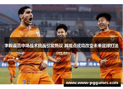 李毅直言中场战术挑战引发热议 其观点或将改变未来足球打法