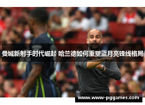 曼城新射手时代崛起 哈兰德如何重塑蓝月亮锋线格局 曼城新射手时代崛起 哈兰德如何重塑蓝月亮锋线格局