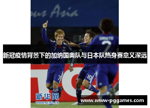 新冠疫情背景下的加纳国奥队与日本队热身赛意义深远