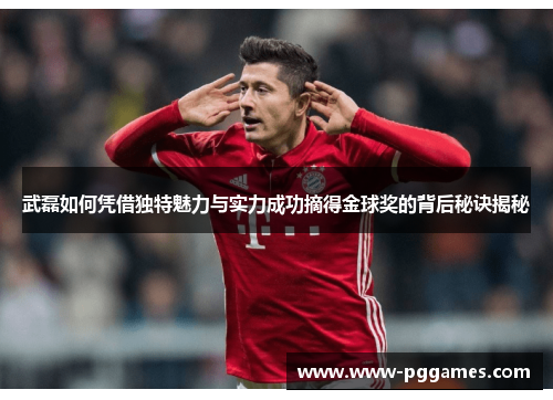 武磊如何凭借独特魅力与实力成功摘得金球奖的背后秘诀揭秘