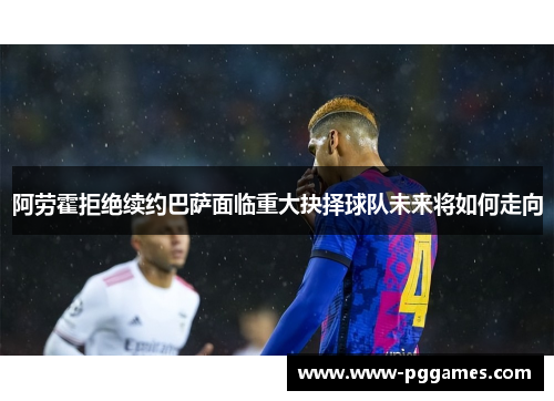 阿劳霍拒绝续约巴萨面临重大抉择球队未来将如何走向