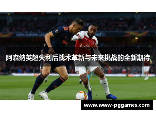 阿森纳英超失利后战术革新与未来挑战的全新期待