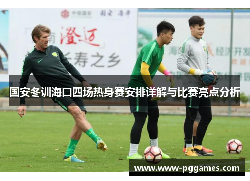 国安冬训海口四场热身赛安排详解与比赛亮点分析