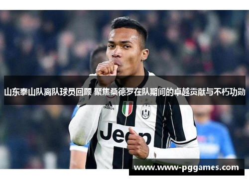 山东泰山队离队球员回顾 聚焦桑德罗在队期间的卓越贡献与不朽功勋 山东泰山队离队球员回顾 聚焦桑德罗在队期间的卓越贡献与不朽功勋