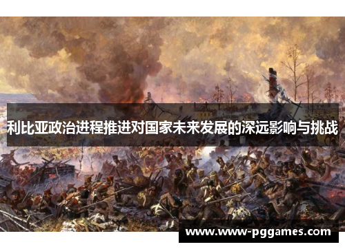 利比亚政治进程推进对国家未来发展的深远影响与挑战