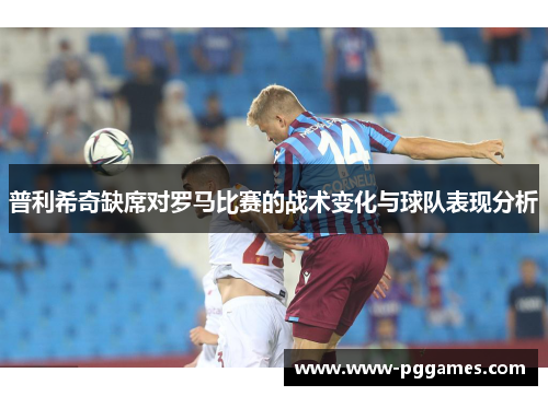 普利希奇缺席对罗马比赛的战术变化与球队表现分析 普利希奇缺席对罗马比赛的战术变化与球队表现分析