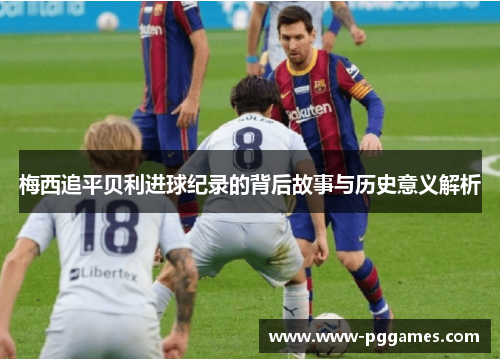 梅西追平贝利进球纪录的背后故事与历史意义解析 梅西追平贝利进球纪录的背后故事与历史意义解析