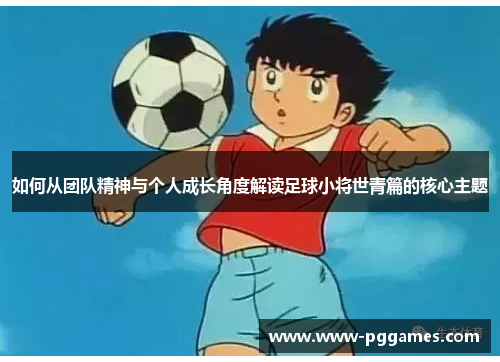如何从团队精神与个人成长角度解读足球小将世青篇的核心主题