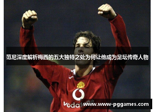 范尼深度解析梅西的五大独特之处为何让他成为足坛传奇人物