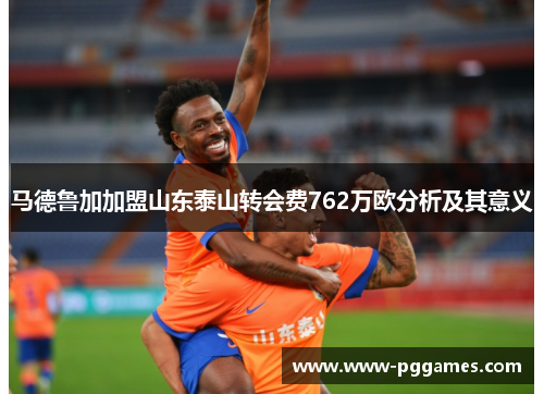 马德鲁加加盟山东泰山转会费762万欧分析及其意义 马德鲁加加盟山东泰山转会费762万欧分析及其意义