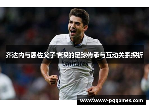 齐达内与恩佐父子情深的足球传承与互动关系探析