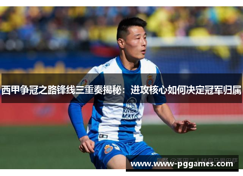 西甲争冠之路锋线三重奏揭秘：进攻核心如何决定冠军归属