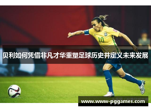 贝利如何凭借非凡才华重塑足球历史并定义未来发展