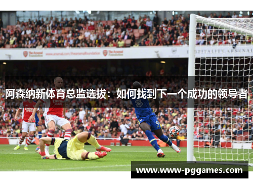 阿森纳新体育总监选拔：如何找到下一个成功的领导者